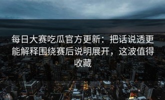 每日大赛吃瓜官方更新：把话说透更能解释围绕赛后说明展开，这波值得收藏
