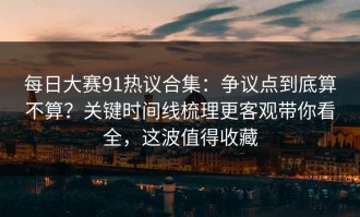每日大赛91热议合集：争议点到底算不算？关键时间线梳理更客观带你看全，这波值得收藏