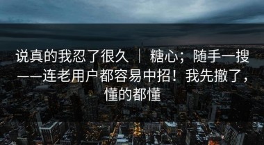 说真的我忍了很久 ｜ 糖心；随手一搜——连老用户都容易中招！我先撤了，懂的都懂