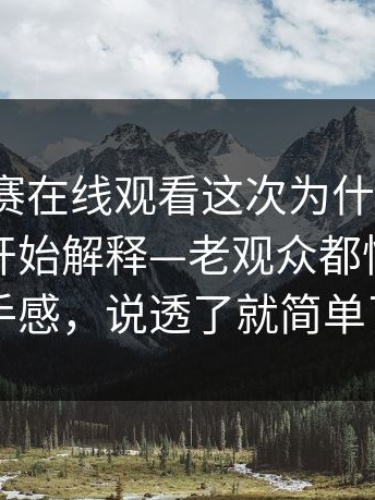 每日大赛在线观看这次为什么会变？从细节开始解释—老观众都懂的更有手感，说透了就简单了