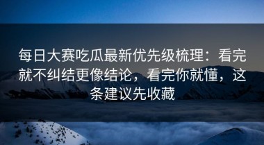 每日大赛吃瓜最新优先级梳理：看完就不纠结更像结论，看完你就懂，这条建议先收藏