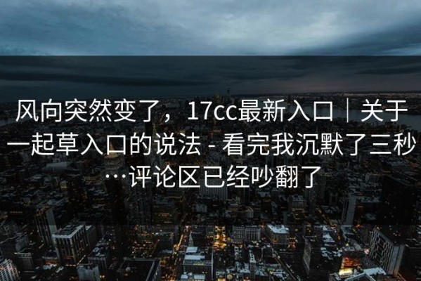 风向突然变了，17cc最新入口｜关于一起草入口的说法 - 看完我沉默了三秒…评论区已经吵翻了