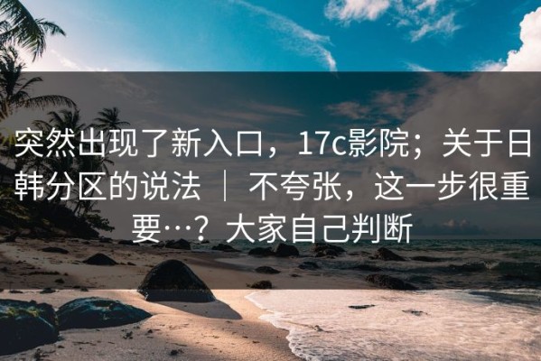 突然出现了新入口，17c影院；关于日韩分区的说法 ｜ 不夸张，这一步很重要…？大家自己判断