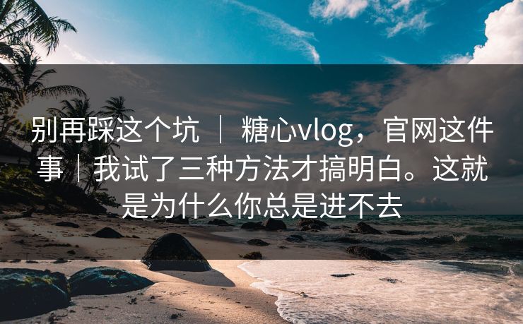 别再踩这个坑 | 糖心vlog,官网这件事|我试了三种方法才搞明白。这就是为什么你总是进不去 别再踩这个坑 | 糖心vlog,官网这件事|我试了三种方法才搞明白。这就是为什么你总是进不去