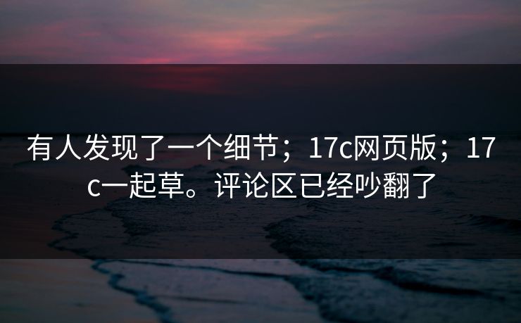 有人发现了一个细节；17c网页版；17c一起草。评论区已经吵翻了