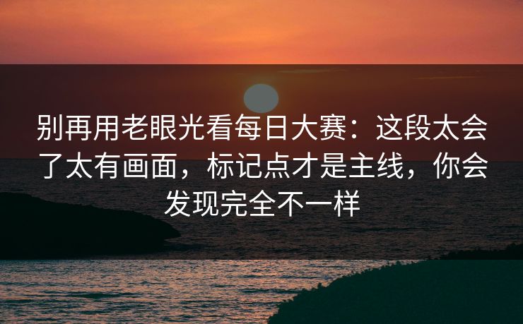 别再用老眼光看每日大赛:这段太会了太有画面,标记点才是主线,你会发现完全不一样 别再用老眼光看每日大赛:这段太会了太有画面,标记点才是主线,你会发现完全不一样