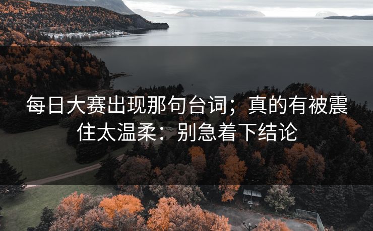 每日大赛出现那句台词;真的有被震住太温柔:别急着下结论 每日大赛出现那句台词;真的有被震住太温柔:别急着下结论