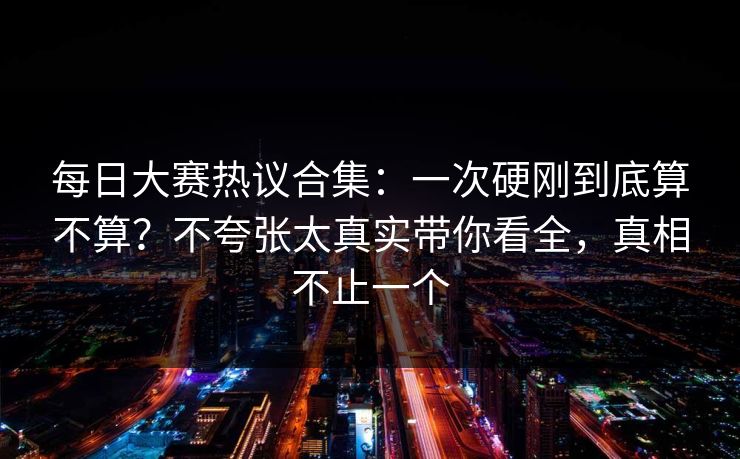 每日大赛热议合集：一次硬刚到底算不算？不夸张太真实带你看全，真相不止一个