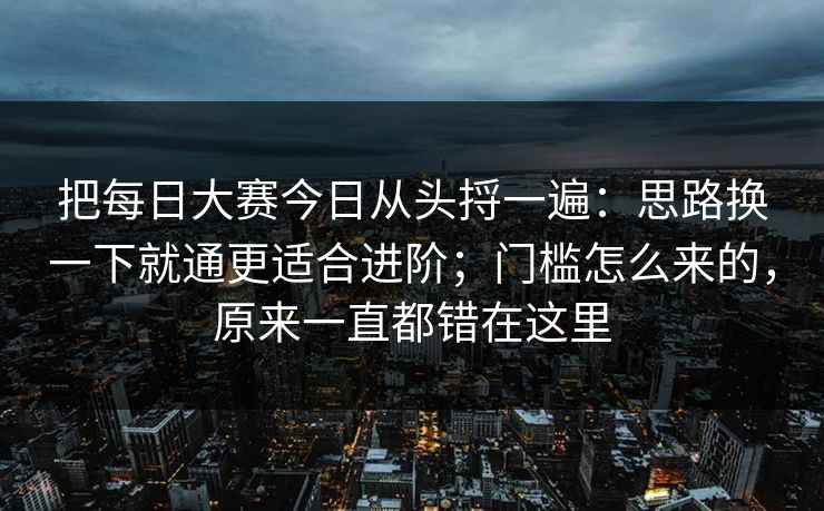 把每日大赛今日从头捋一遍:思路换一下就通更适合进阶;门槛怎么来的,原来一直都错在这里 把每日大赛今日从头捋一遍:思路换一下就通更适合进阶;门槛怎么来的,原来一直都错在这里
