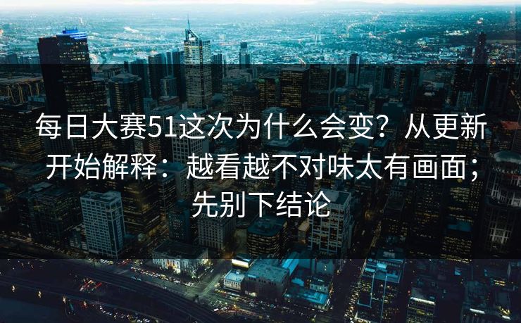 每日大赛51这次为什么会变？从更新开始解释：越看越不对味太有画面；先别下结论