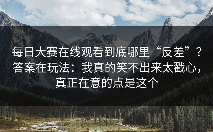 每日大赛在线观看到底哪里“反差”？答案在玩法：我真的笑不出来太戳心，真正在意的点是这个