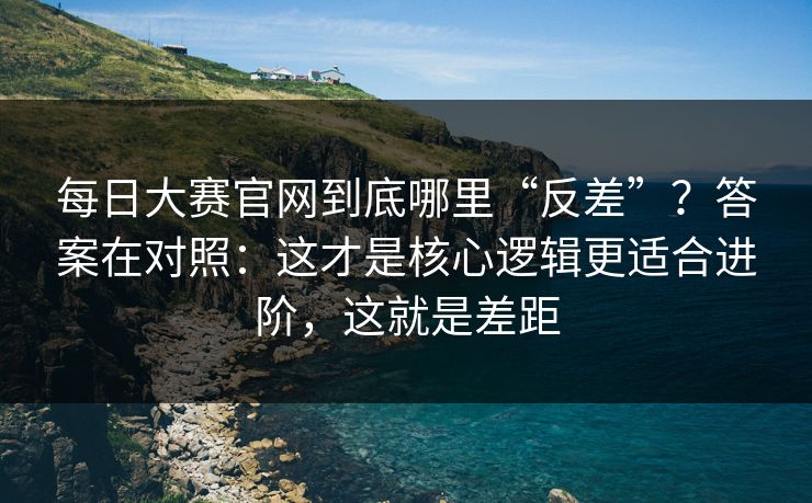 每日大赛官网到底哪里“反差”？答案在对照：这才是核心逻辑更适合进阶，这就是差距