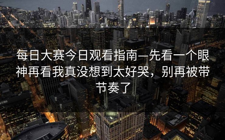 每日大赛今日观看指南—先看一个眼神再看我真没想到太好哭，别再被带节奏了
