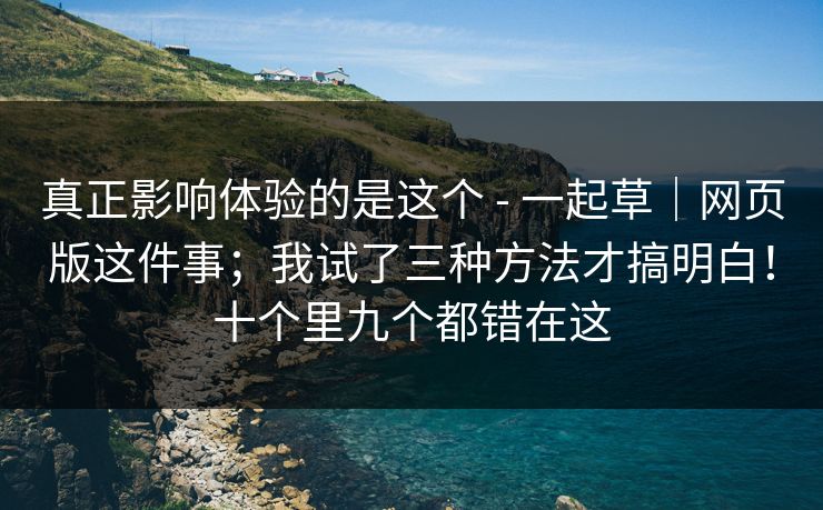 真正影响体验的是这个 - 一起草|网页版这件事;我试了三种方法才搞明白!十个里九个都错在这 真正影响体验的是这个 - 一起草|网页版这件事;我试了三种方法才搞明白!十个里九个都错在这