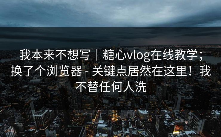 我本来不想写|糖心vlog在线教学;换了个浏览器 - 关键点居然在这里!我不替任何人洗 我本来不想写|糖心vlog在线教学;换了个浏览器 - 关键点居然在这里!我不替任何人洗