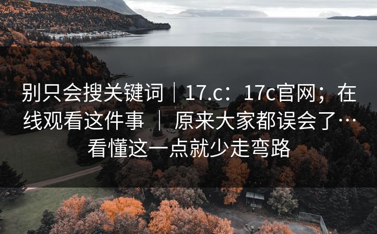 别只会搜关键词|17.c:17c官网;在线观看这件事 | 原来大家都误会了…看懂这一点就少走弯路 别只会搜关键词|17.c:17c官网;在线观看这件事 | 原来大家都误会了…看懂这一点就少走弯路