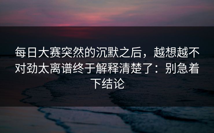 每日大赛突然的沉默之后,越想越不对劲太离谱终于解释清楚了:别急着下结论 每日大赛突然的沉默之后,越想越不对劲太离谱终于解释清楚了:别急着下结论