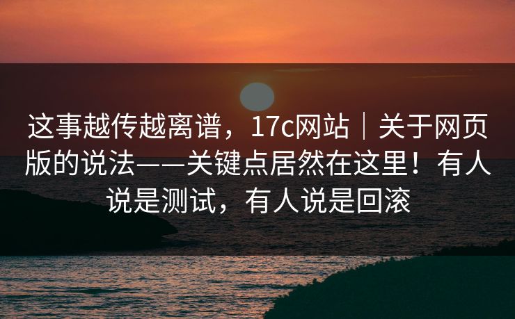 这事越传越离谱,17c网站|关于网页版的说法——关键点居然在这里!有人说是测试,有人说是回滚 这事越传越离谱,17c网站|关于网页版的说法——关键点居然在这里!有人说是测试,有人说是回滚