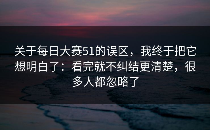 关于每日大赛51的误区,我终于把它想明白了:看完就不纠结更清楚,很多人都忽略了 关于每日大赛51的误区,我终于把它想明白了:看完就不纠结更清楚,很多人都忽略了