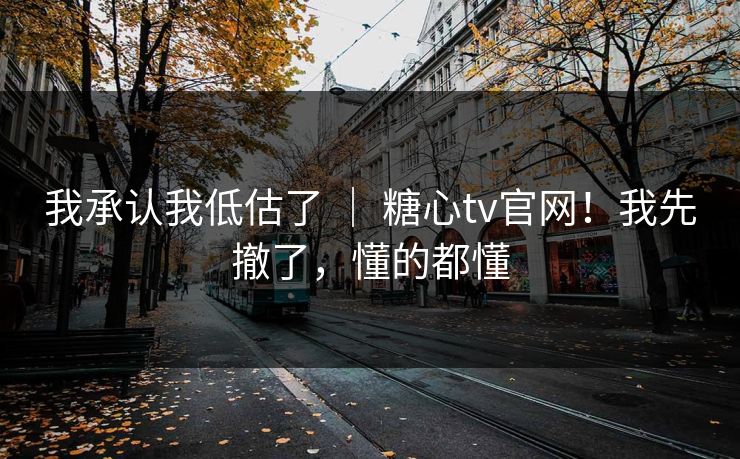我承认我低估了 ｜ 糖心tv官网！我先撤了，懂的都懂